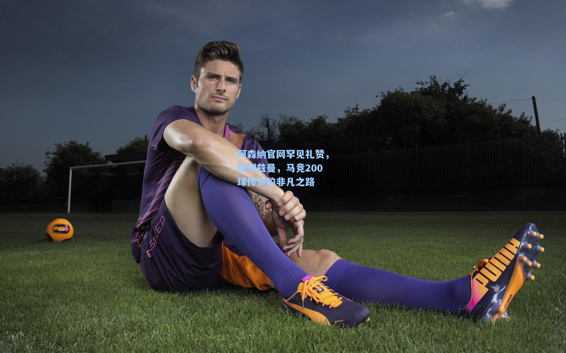 阿森纳官网罕见礼赞，格列兹曼，马竞200球传奇的非凡之路
